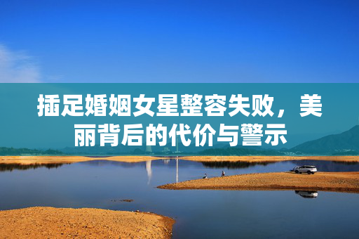 插足婚姻女星整容失败，美丽背后的代价与警示