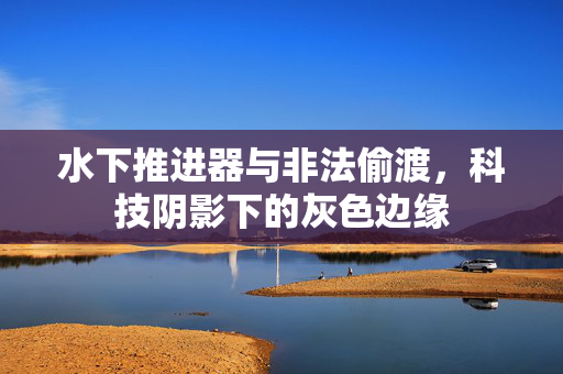 水下推进器与非法偷渡，科技阴影下的灰色边缘