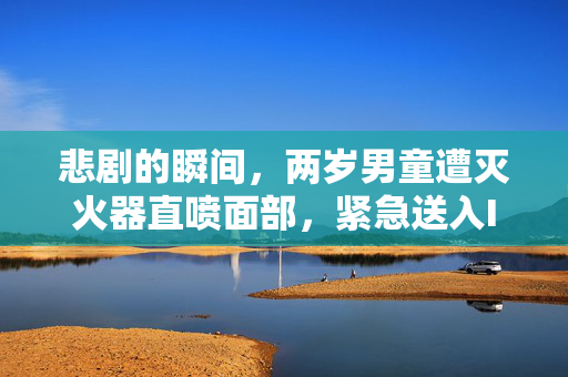 悲剧的瞬间，两岁男童遭灭火器直喷面部，紧急送入ICU的揪心历程