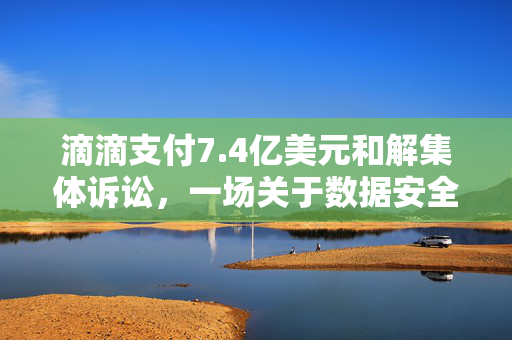 滴滴支付7.4亿美元和解集体诉讼，一场关于数据安全与隐私保护的深刻反思