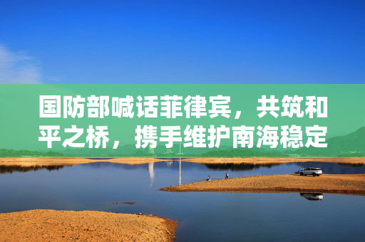 国防部喊话菲律宾，共筑和平之桥，携手维护南海稳定
