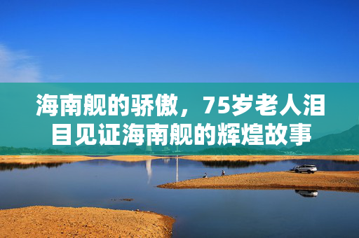 海南舰的骄傲，75岁老人泪目见证海南舰的辉煌故事