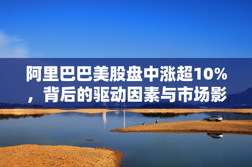 阿里巴巴美股盘中涨超10%，背后的驱动因素与市场影响分析