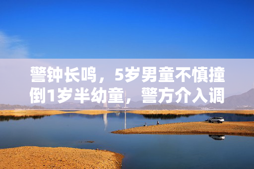 警钟长鸣，5岁男童不慎撞倒1岁半幼童，警方介入调查背后的儿童安全警戒