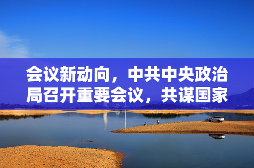 会议新动向，中共中央政治局召开重要会议，共谋国家发展蓝图