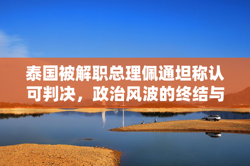 泰国被解职总理佩通坦称认可判决，政治风波的终结与未来展望