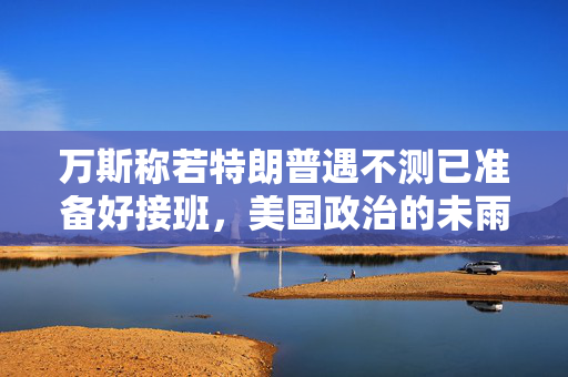 万斯称若特朗普遇不测已准备好接班，美国政治的未雨绸缪与权力交接的微妙平衡