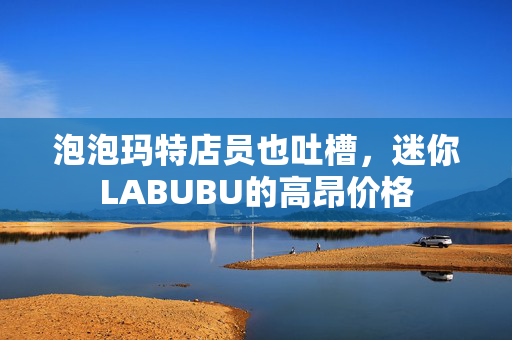 泡泡玛特店员也吐槽，迷你LABUBU的高昂价格