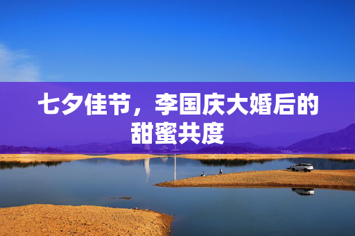 七夕佳节，李国庆大婚后的甜蜜共度