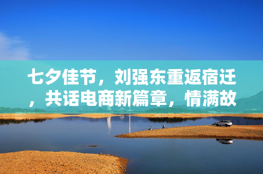 七夕佳节，刘强东重返宿迁，共话电商新篇章，情满故乡水