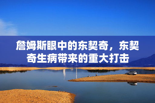 詹姆斯眼中的东契奇，东契奇生病带来的重大打击