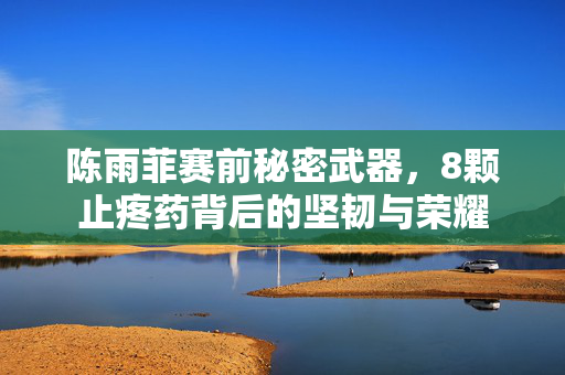 陈雨菲赛前秘密武器，8颗止疼药背后的坚韧与荣耀
