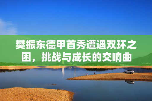 樊振东德甲首秀遭遇双环之困，挑战与成长的交响曲