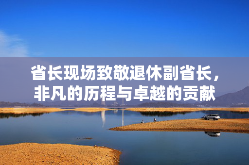 省长现场致敬退休副省长，非凡的历程与卓越的贡献