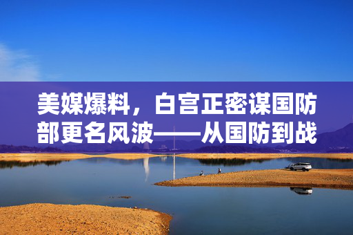 美媒爆料，白宫正密谋国防部更名风波——从国防到战争，一场关于战略定位与公众认知的深刻变革？