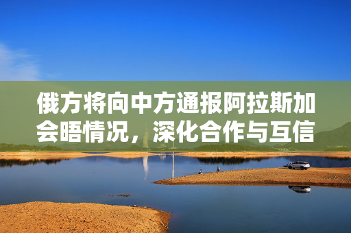 俄方将向中方通报阿拉斯加会晤情况，深化合作与互信的新起点
