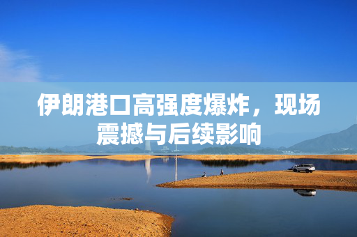 伊朗港口高强度爆炸，现场震撼与后续影响