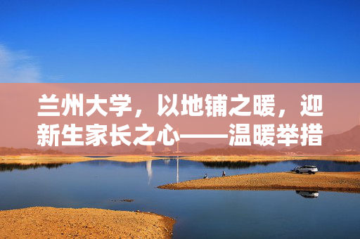 兰州大学，以地铺之暖，迎新生家长之心——温暖举措彰显人文关怀