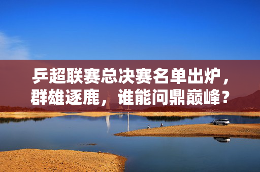 乒超联赛总决赛名单出炉，群雄逐鹿，谁能问鼎巅峰？