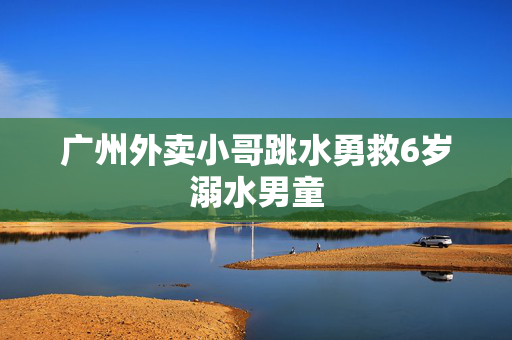 广州外卖小哥跳水勇救6岁溺水男童