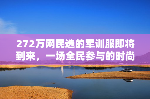 272万网民选的军训服即将到来，一场全民参与的时尚风潮