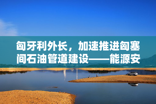 匈牙利外长，加速推进匈塞间石油管道建设——能源安全与区域合作的双赢战略