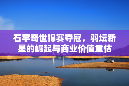石宇奇世锦赛夺冠，羽坛新星的崛起与商业价值重估