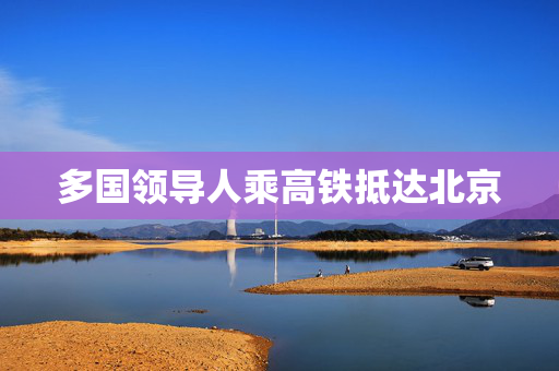 多国领导人乘高铁抵达北京