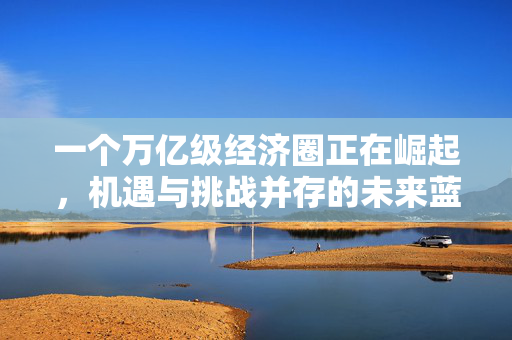 一个万亿级经济圈正在崛起，机遇与挑战并存的未来蓝图