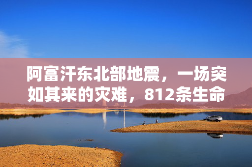 阿富汗东北部地震，一场突如其来的灾难，812条生命的沉重代价