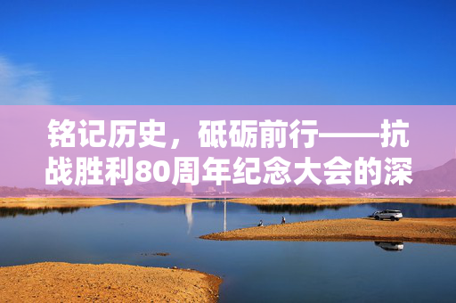 铭记历史，砥砺前行——抗战胜利80周年纪念大会的深远意义