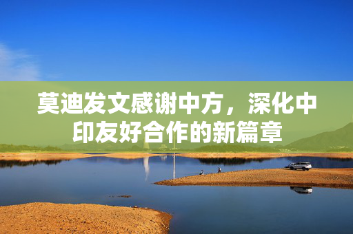 莫迪发文感谢中方，深化中印友好合作的新篇章