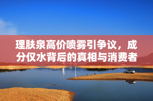 理肤泉高价喷雾引争议，成分仅水背后的真相与消费者权益