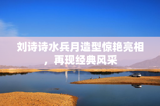 刘诗诗水兵月造型惊艳亮相，再现经典风采