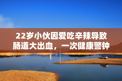 22岁小伙因爱吃辛辣导致肠道大出血，一次健康警钟的深刻教训