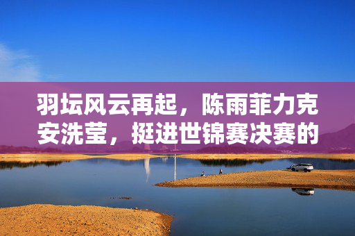 羽坛风云再起，陈雨菲力克安洗莹，挺进世锦赛决赛的荣耀之旅