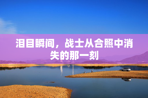 泪目瞬间，战士从合照中消失的那一刻