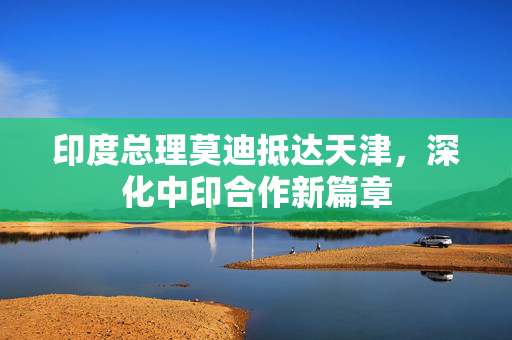 印度总理莫迪抵达天津，深化中印合作新篇章