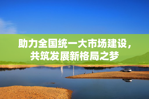 助力全国统一大市场建设，共筑发展新格局之梦