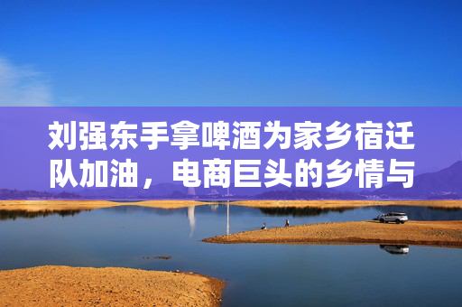 刘强东手拿啤酒为家乡宿迁队加油，电商巨头的乡情与支持