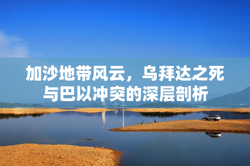 加沙地带风云，乌拜达之死与巴以冲突的深层剖析