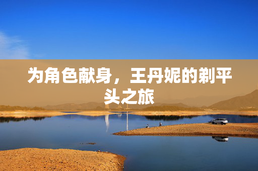 为角色献身，王丹妮的剃平头之旅