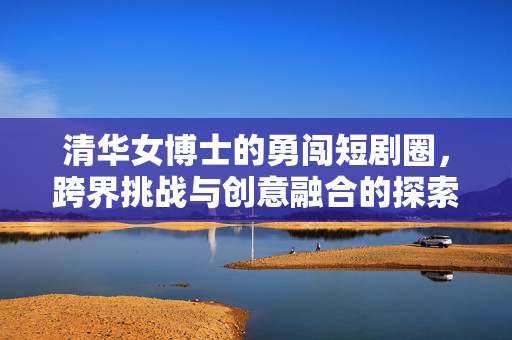 清华女博士的勇闯短剧圈，跨界挑战与创意融合的探索之旅