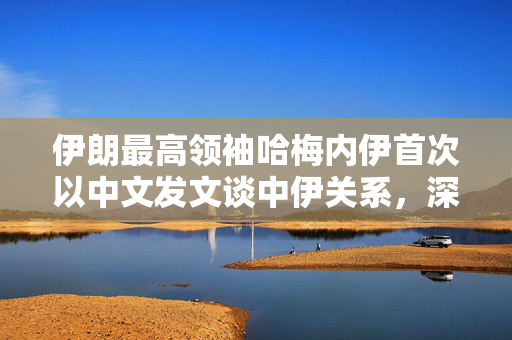 伊朗最高领袖哈梅内伊首次以中文发文谈中伊关系，深化合作，共谋发展