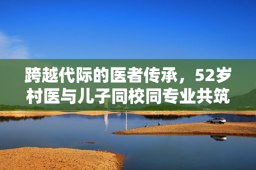 跨越代际的医者传承，52岁村医与儿子同校同专业共筑医学梦