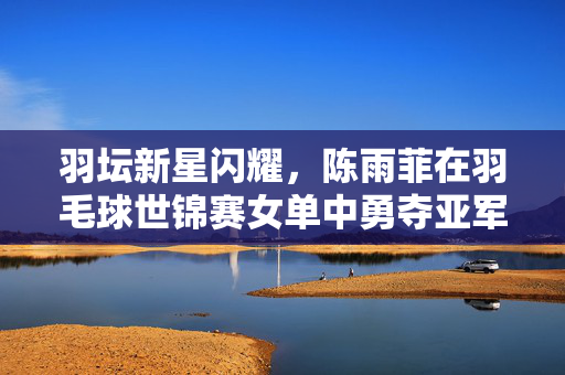 羽坛新星闪耀，陈雨菲在羽毛球世锦赛女单中勇夺亚军的光辉时刻