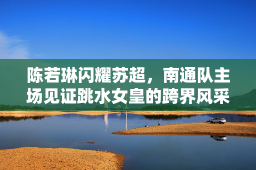 陈若琳闪耀苏超，南通队主场见证跳水女皇的跨界风采