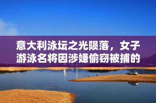 意大利泳坛之光陨落，女子游泳名将因涉嫌偷窃被捕的背后