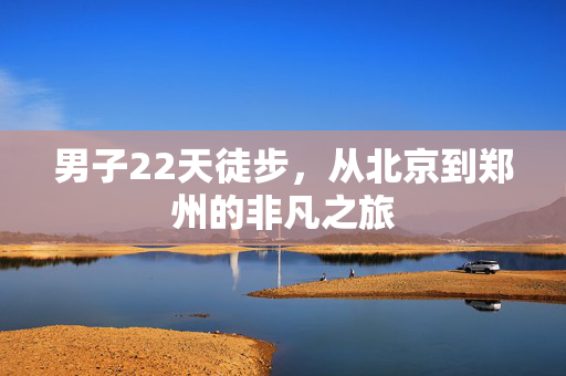 男子22天徒步，从北京到郑州的非凡之旅