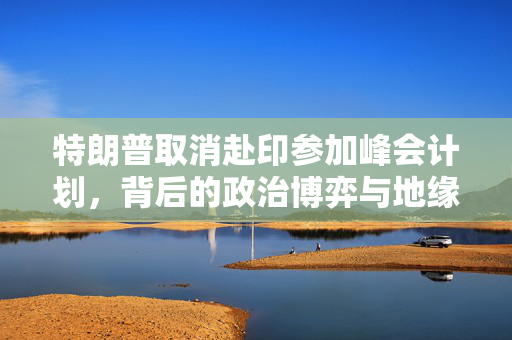 特朗普取消赴印参加峰会计划，背后的政治博弈与地缘政治考量